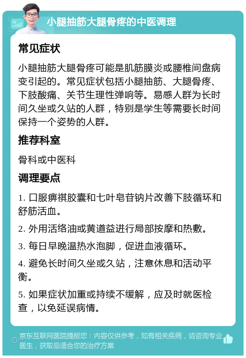 小腿抽筋大腿骨疼的中医调理 常见症状 小腿抽筋大腿骨疼可能是肌筋膜炎或腰椎间盘病变引起的。常见症状包括小腿抽筋、大腿骨疼、下肢酸痛、关节生理性弹响等。易感人群为长时间久坐或久站的人群，特别是学生等需要长时间保持一个姿势的人群。 推荐科室 骨科或中医科 调理要点 1. 口服痹祺胶囊和七叶皂苷钠片改善下肢循环和舒筋活血。 2. 外用活络油或黄道益进行局部按摩和热敷。 3. 每日早晚温热水泡脚，促进血液循环。 4. 避免长时间久坐或久站，注意休息和活动平衡。 5. 如果症状加重或持续不缓解，应及时就医检查，以免延误病情。