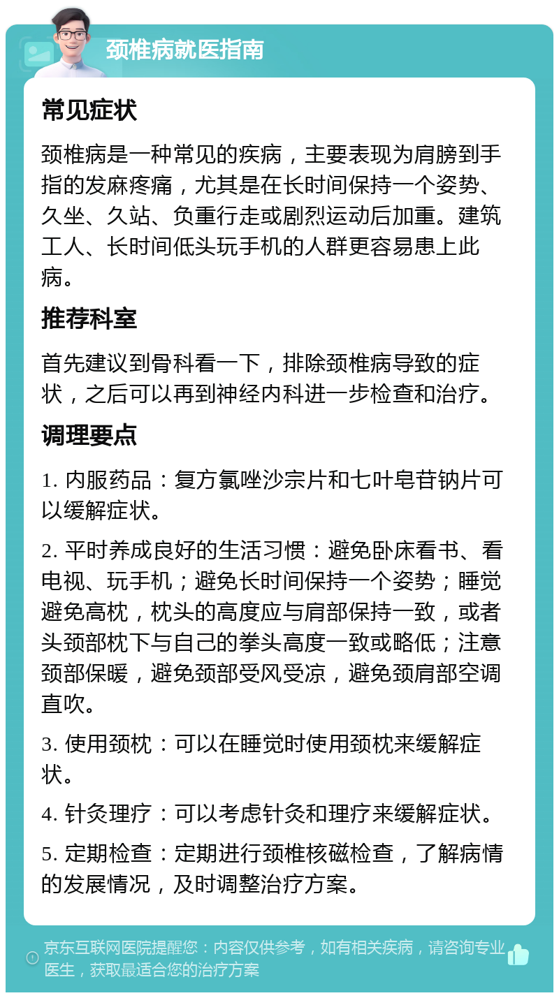 颈椎病就医指南 常见症状 颈椎病是一种常见的疾病，主要表现为肩膀到手指的发麻疼痛，尤其是在长时间保持一个姿势、久坐、久站、负重行走或剧烈运动后加重。建筑工人、长时间低头玩手机的人群更容易患上此病。 推荐科室 首先建议到骨科看一下，排除颈椎病导致的症状，之后可以再到神经内科进一步检查和治疗。 调理要点 1. 内服药品：复方氯唑沙宗片和七叶皂苷钠片可以缓解症状。 2. 平时养成良好的生活习惯：避免卧床看书、看电视、玩手机；避免长时间保持一个姿势；睡觉避免高枕，枕头的高度应与肩部保持一致，或者头颈部枕下与自己的拳头高度一致或略低；注意颈部保暖，避免颈部受风受凉，避免颈肩部空调直吹。 3. 使用颈枕：可以在睡觉时使用颈枕来缓解症状。 4. 针灸理疗：可以考虑针灸和理疗来缓解症状。 5. 定期检查：定期进行颈椎核磁检查，了解病情的发展情况，及时调整治疗方案。