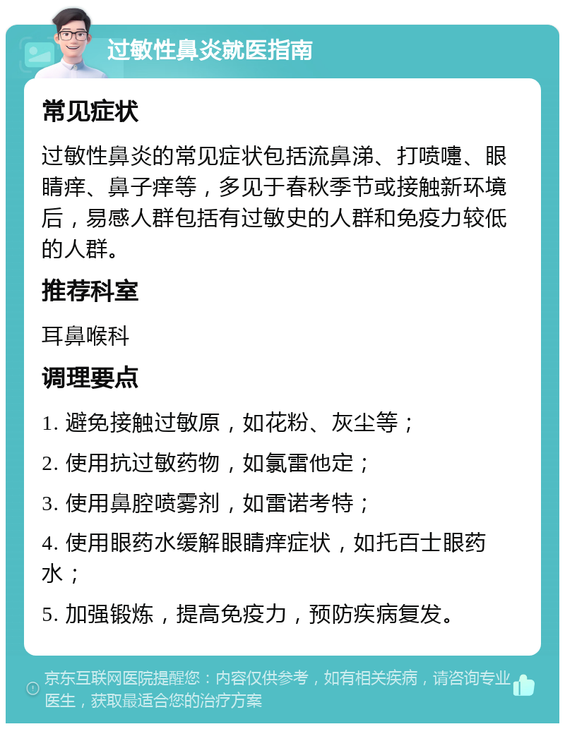 过敏性鼻炎就医指南 常见症状 过敏性鼻炎的常见症状包括流鼻涕、打喷嚏、眼睛痒、鼻子痒等，多见于春秋季节或接触新环境后，易感人群包括有过敏史的人群和免疫力较低的人群。 推荐科室 耳鼻喉科 调理要点 1. 避免接触过敏原，如花粉、灰尘等； 2. 使用抗过敏药物，如氯雷他定； 3. 使用鼻腔喷雾剂，如雷诺考特； 4. 使用眼药水缓解眼睛痒症状，如托百士眼药水； 5. 加强锻炼，提高免疫力，预防疾病复发。