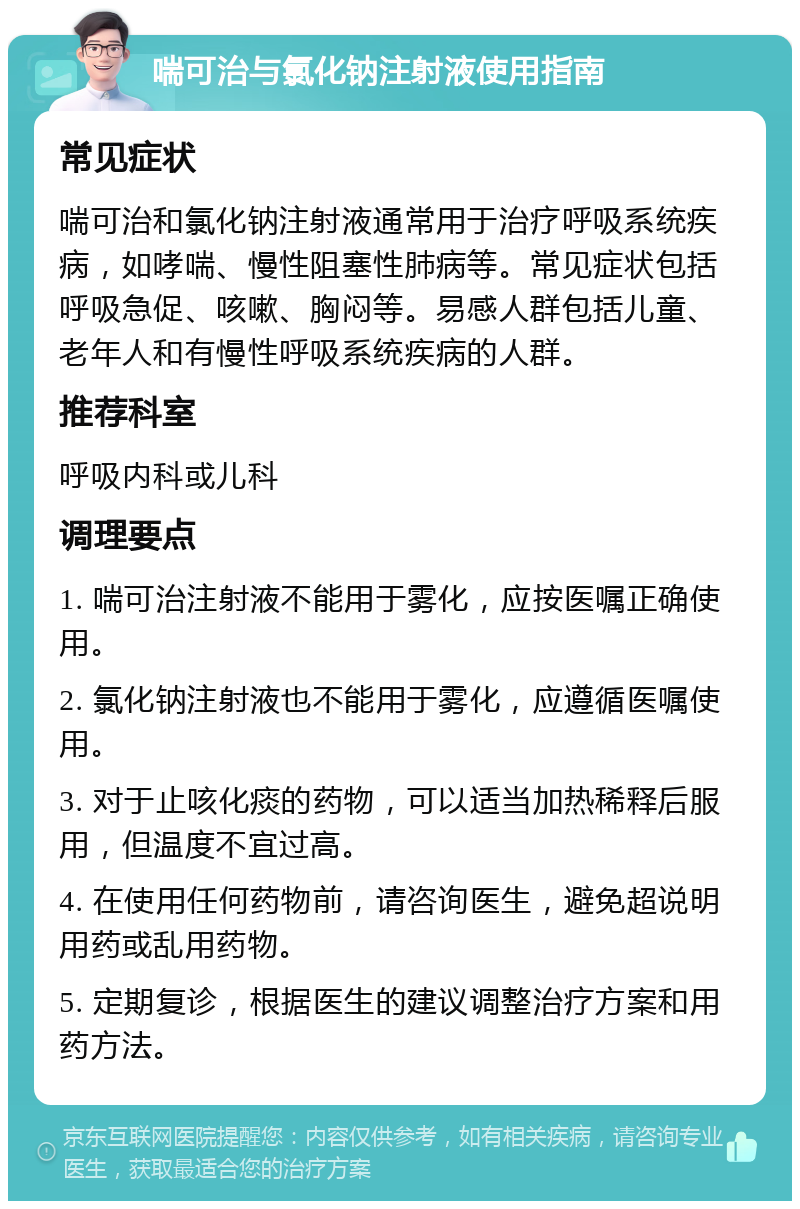 喘可治与氯化钠注射液使用指南 常见症状 喘可治和氯化钠注射液通常用于治疗呼吸系统疾病，如哮喘、慢性阻塞性肺病等。常见症状包括呼吸急促、咳嗽、胸闷等。易感人群包括儿童、老年人和有慢性呼吸系统疾病的人群。 推荐科室 呼吸内科或儿科 调理要点 1. 喘可治注射液不能用于雾化，应按医嘱正确使用。 2. 氯化钠注射液也不能用于雾化，应遵循医嘱使用。 3. 对于止咳化痰的药物，可以适当加热稀释后服用，但温度不宜过高。 4. 在使用任何药物前，请咨询医生，避免超说明用药或乱用药物。 5. 定期复诊，根据医生的建议调整治疗方案和用药方法。