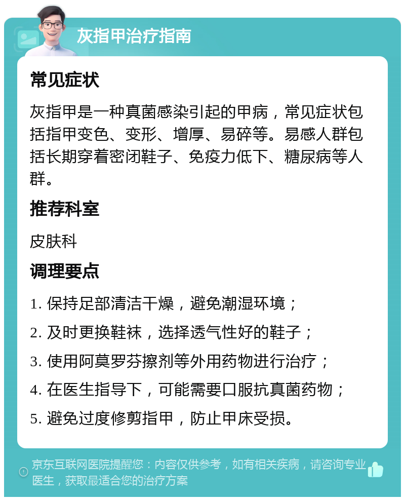 灰指甲治疗指南 常见症状 灰指甲是一种真菌感染引起的甲病，常见症状包括指甲变色、变形、增厚、易碎等。易感人群包括长期穿着密闭鞋子、免疫力低下、糖尿病等人群。 推荐科室 皮肤科 调理要点 1. 保持足部清洁干燥，避免潮湿环境； 2. 及时更换鞋袜，选择透气性好的鞋子； 3. 使用阿莫罗芬擦剂等外用药物进行治疗； 4. 在医生指导下，可能需要口服抗真菌药物； 5. 避免过度修剪指甲，防止甲床受损。