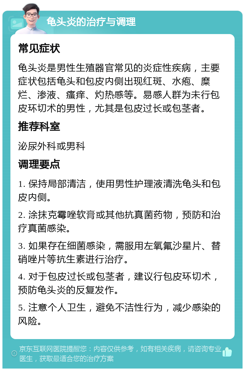 龟头炎的治疗与调理 常见症状 龟头炎是男性生殖器官常见的炎症性疾病，主要症状包括龟头和包皮内侧出现红斑、水疱、糜烂、渗液、瘙痒、灼热感等。易感人群为未行包皮环切术的男性，尤其是包皮过长或包茎者。 推荐科室 泌尿外科或男科 调理要点 1. 保持局部清洁，使用男性护理液清洗龟头和包皮内侧。 2. 涂抹克霉唑软膏或其他抗真菌药物，预防和治疗真菌感染。 3. 如果存在细菌感染，需服用左氧氟沙星片、替硝唑片等抗生素进行治疗。 4. 对于包皮过长或包茎者，建议行包皮环切术，预防龟头炎的反复发作。 5. 注意个人卫生，避免不洁性行为，减少感染的风险。