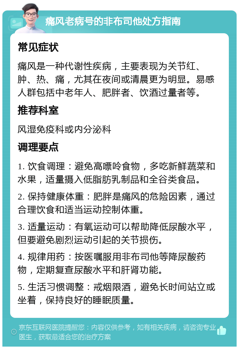 痛风老病号的非布司他处方指南 常见症状 痛风是一种代谢性疾病，主要表现为关节红、肿、热、痛，尤其在夜间或清晨更为明显。易感人群包括中老年人、肥胖者、饮酒过量者等。 推荐科室 风湿免疫科或内分泌科 调理要点 1. 饮食调理：避免高嘌呤食物，多吃新鲜蔬菜和水果，适量摄入低脂肪乳制品和全谷类食品。 2. 保持健康体重：肥胖是痛风的危险因素，通过合理饮食和适当运动控制体重。 3. 适量运动：有氧运动可以帮助降低尿酸水平，但要避免剧烈运动引起的关节损伤。 4. 规律用药：按医嘱服用非布司他等降尿酸药物，定期复查尿酸水平和肝肾功能。 5. 生活习惯调整：戒烟限酒，避免长时间站立或坐着，保持良好的睡眠质量。