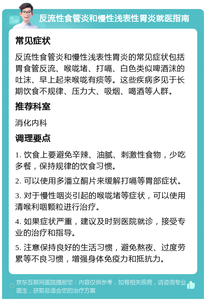 反流性食管炎和慢性浅表性胃炎就医指南 常见症状 反流性食管炎和慢性浅表性胃炎的常见症状包括胃食管反流、喉咙堵、打嗝、白色类似啤酒沫的吐沫、早上起来喉咙有痰等。这些疾病多见于长期饮食不规律、压力大、吸烟、喝酒等人群。 推荐科室 消化内科 调理要点 1. 饮食上要避免辛辣、油腻、刺激性食物，少吃多餐，保持规律的饮食习惯。 2. 可以使用多潘立酮片来缓解打嗝等胃部症状。 3. 对于慢性咽炎引起的喉咙堵等症状，可以使用清喉利咽颗粒进行治疗。 4. 如果症状严重，建议及时到医院就诊，接受专业的治疗和指导。 5. 注意保持良好的生活习惯，避免熬夜、过度劳累等不良习惯，增强身体免疫力和抵抗力。