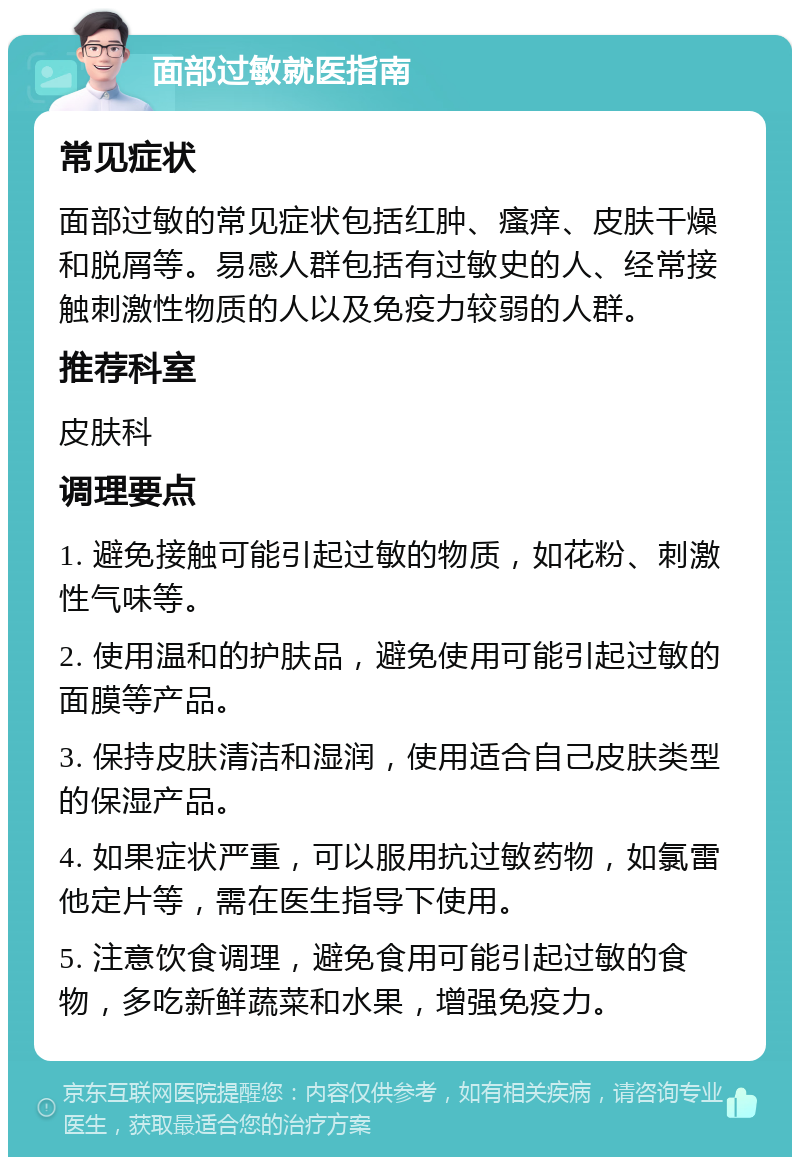 面部过敏就医指南 常见症状 面部过敏的常见症状包括红肿、瘙痒、皮肤干燥和脱屑等。易感人群包括有过敏史的人、经常接触刺激性物质的人以及免疫力较弱的人群。 推荐科室 皮肤科 调理要点 1. 避免接触可能引起过敏的物质，如花粉、刺激性气味等。 2. 使用温和的护肤品，避免使用可能引起过敏的面膜等产品。 3. 保持皮肤清洁和湿润，使用适合自己皮肤类型的保湿产品。 4. 如果症状严重，可以服用抗过敏药物，如氯雷他定片等，需在医生指导下使用。 5. 注意饮食调理，避免食用可能引起过敏的食物，多吃新鲜蔬菜和水果，增强免疫力。