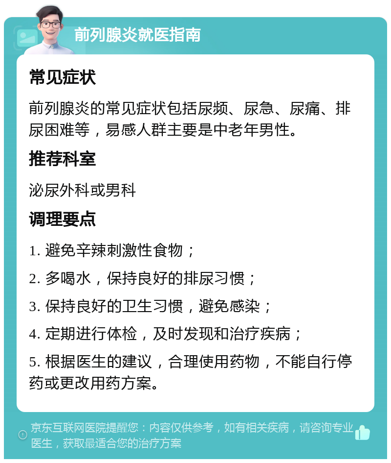 前列腺炎就医指南 常见症状 前列腺炎的常见症状包括尿频、尿急、尿痛、排尿困难等，易感人群主要是中老年男性。 推荐科室 泌尿外科或男科 调理要点 1. 避免辛辣刺激性食物； 2. 多喝水，保持良好的排尿习惯； 3. 保持良好的卫生习惯，避免感染； 4. 定期进行体检，及时发现和治疗疾病； 5. 根据医生的建议，合理使用药物，不能自行停药或更改用药方案。