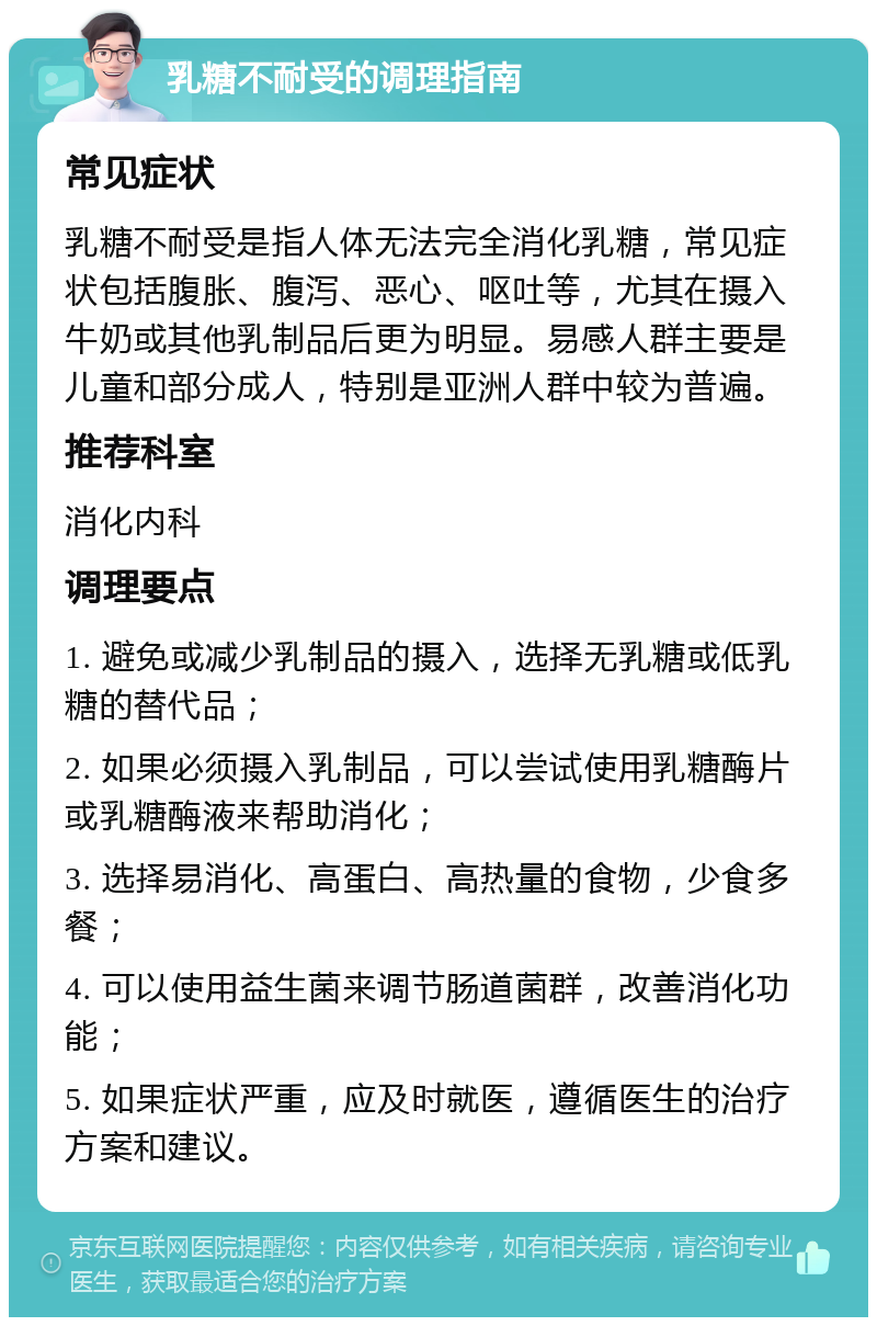 乳糖不耐受的调理指南 常见症状 乳糖不耐受是指人体无法完全消化乳糖，常见症状包括腹胀、腹泻、恶心、呕吐等，尤其在摄入牛奶或其他乳制品后更为明显。易感人群主要是儿童和部分成人，特别是亚洲人群中较为普遍。 推荐科室 消化内科 调理要点 1. 避免或减少乳制品的摄入，选择无乳糖或低乳糖的替代品； 2. 如果必须摄入乳制品，可以尝试使用乳糖酶片或乳糖酶液来帮助消化； 3. 选择易消化、高蛋白、高热量的食物，少食多餐； 4. 可以使用益生菌来调节肠道菌群，改善消化功能； 5. 如果症状严重，应及时就医，遵循医生的治疗方案和建议。