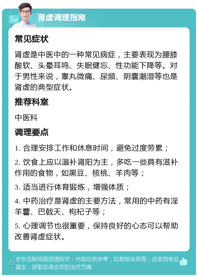 肾虚调理指南 常见症状 肾虚是中医中的一种常见病症，主要表现为腰膝酸软、头晕耳鸣、失眠健忘、性功能下降等。对于男性来说，睾丸微痛、尿频、阴囊潮湿等也是肾虚的典型症状。 推荐科室 中医科 调理要点 1. 合理安排工作和休息时间，避免过度劳累； 2. 饮食上应以温补肾阳为主，多吃一些具有滋补作用的食物，如黑豆、核桃、羊肉等； 3. 适当进行体育锻炼，增强体质； 4. 中药治疗是肾虚的主要方法，常用的中药有淫羊藿、巴戟天、枸杞子等； 5. 心理调节也很重要，保持良好的心态可以帮助改善肾虚症状。