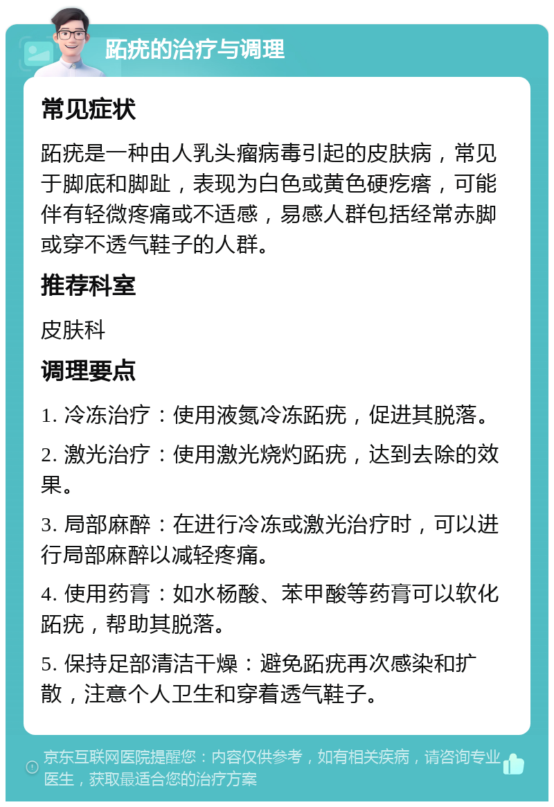 跖疣的治疗与调理 常见症状 跖疣是一种由人乳头瘤病毒引起的皮肤病，常见于脚底和脚趾，表现为白色或黄色硬疙瘩，可能伴有轻微疼痛或不适感，易感人群包括经常赤脚或穿不透气鞋子的人群。 推荐科室 皮肤科 调理要点 1. 冷冻治疗：使用液氮冷冻跖疣，促进其脱落。 2. 激光治疗：使用激光烧灼跖疣，达到去除的效果。 3. 局部麻醉：在进行冷冻或激光治疗时，可以进行局部麻醉以减轻疼痛。 4. 使用药膏：如水杨酸、苯甲酸等药膏可以软化跖疣，帮助其脱落。 5. 保持足部清洁干燥：避免跖疣再次感染和扩散，注意个人卫生和穿着透气鞋子。