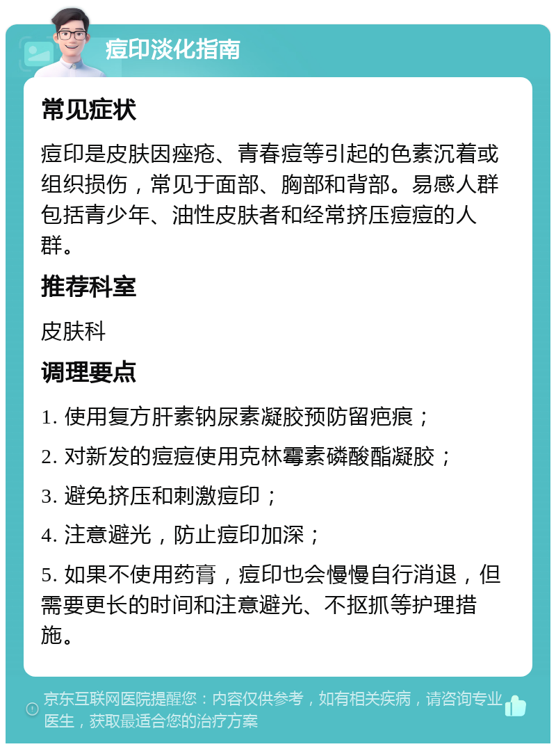 痘印淡化指南 常见症状 痘印是皮肤因痤疮、青春痘等引起的色素沉着或组织损伤，常见于面部、胸部和背部。易感人群包括青少年、油性皮肤者和经常挤压痘痘的人群。 推荐科室 皮肤科 调理要点 1. 使用复方肝素钠尿素凝胶预防留疤痕； 2. 对新发的痘痘使用克林霉素磷酸酯凝胶； 3. 避免挤压和刺激痘印； 4. 注意避光，防止痘印加深； 5. 如果不使用药膏，痘印也会慢慢自行消退，但需要更长的时间和注意避光、不抠抓等护理措施。