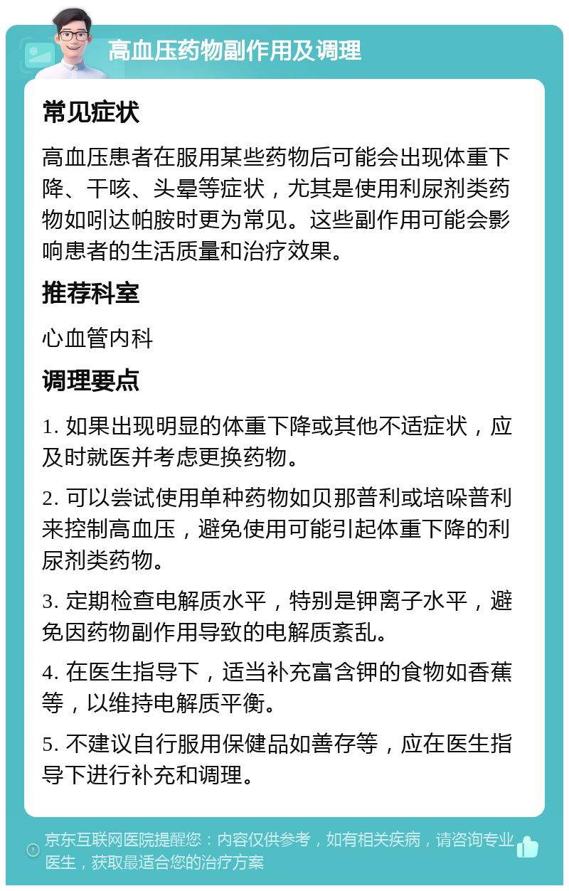 高血压药物副作用及调理 常见症状 高血压患者在服用某些药物后可能会出现体重下降、干咳、头晕等症状，尤其是使用利尿剂类药物如吲达帕胺时更为常见。这些副作用可能会影响患者的生活质量和治疗效果。 推荐科室 心血管内科 调理要点 1. 如果出现明显的体重下降或其他不适症状，应及时就医并考虑更换药物。 2. 可以尝试使用单种药物如贝那普利或培哚普利来控制高血压，避免使用可能引起体重下降的利尿剂类药物。 3. 定期检查电解质水平，特别是钾离子水平，避免因药物副作用导致的电解质紊乱。 4. 在医生指导下，适当补充富含钾的食物如香蕉等，以维持电解质平衡。 5. 不建议自行服用保健品如善存等，应在医生指导下进行补充和调理。