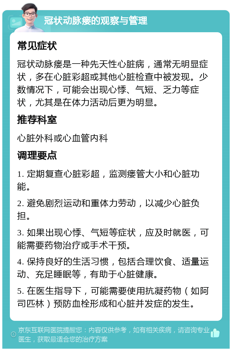 冠状动脉瘘的观察与管理 常见症状 冠状动脉瘘是一种先天性心脏病，通常无明显症状，多在心脏彩超或其他心脏检查中被发现。少数情况下，可能会出现心悸、气短、乏力等症状，尤其是在体力活动后更为明显。 推荐科室 心脏外科或心血管内科 调理要点 1. 定期复查心脏彩超，监测瘘管大小和心脏功能。 2. 避免剧烈运动和重体力劳动，以减少心脏负担。 3. 如果出现心悸、气短等症状，应及时就医，可能需要药物治疗或手术干预。 4. 保持良好的生活习惯，包括合理饮食、适量运动、充足睡眠等，有助于心脏健康。 5. 在医生指导下，可能需要使用抗凝药物（如阿司匹林）预防血栓形成和心脏并发症的发生。