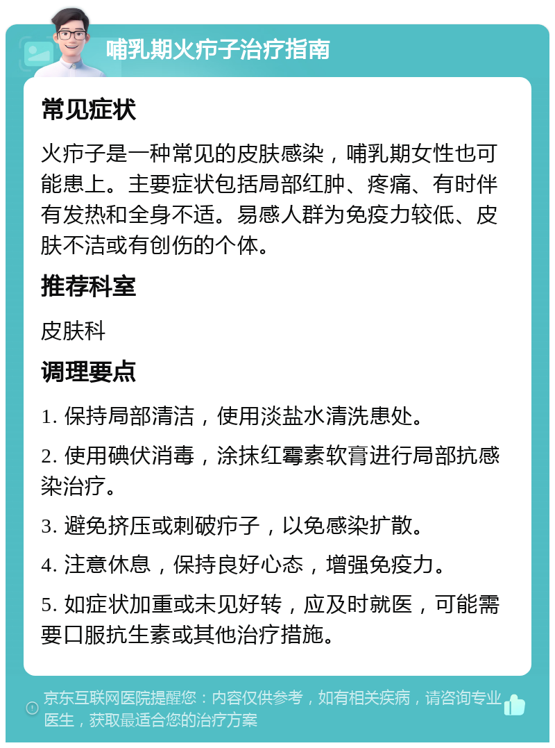 哺乳期火疖子治疗指南 常见症状 火疖子是一种常见的皮肤感染，哺乳期女性也可能患上。主要症状包括局部红肿、疼痛、有时伴有发热和全身不适。易感人群为免疫力较低、皮肤不洁或有创伤的个体。 推荐科室 皮肤科 调理要点 1. 保持局部清洁，使用淡盐水清洗患处。 2. 使用碘伏消毒，涂抹红霉素软膏进行局部抗感染治疗。 3. 避免挤压或刺破疖子，以免感染扩散。 4. 注意休息，保持良好心态，增强免疫力。 5. 如症状加重或未见好转，应及时就医，可能需要口服抗生素或其他治疗措施。