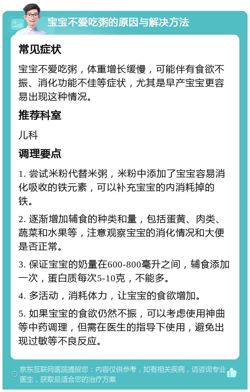 宝宝不爱吃粥的原因与解决方法 常见症状 宝宝不爱吃粥，体重增长缓慢，可能伴有食欲不振、消化功能不佳等症状，尤其是早产宝宝更容易出现这种情况。 推荐科室 儿科 调理要点 1. 尝试米粉代替米粥，米粉中添加了宝宝容易消化吸收的铁元素，可以补充宝宝的内消耗掉的铁。 2. 逐渐增加辅食的种类和量，包括蛋黄、肉类、蔬菜和水果等，注意观察宝宝的消化情况和大便是否正常。 3. 保证宝宝的奶量在600-800毫升之间，辅食添加一次，蛋白质每次5-10克，不能多。 4. 多活动，消耗体力，让宝宝的食欲增加。 5. 如果宝宝的食欲仍然不振，可以考虑使用神曲等中药调理，但需在医生的指导下使用，避免出现过敏等不良反应。