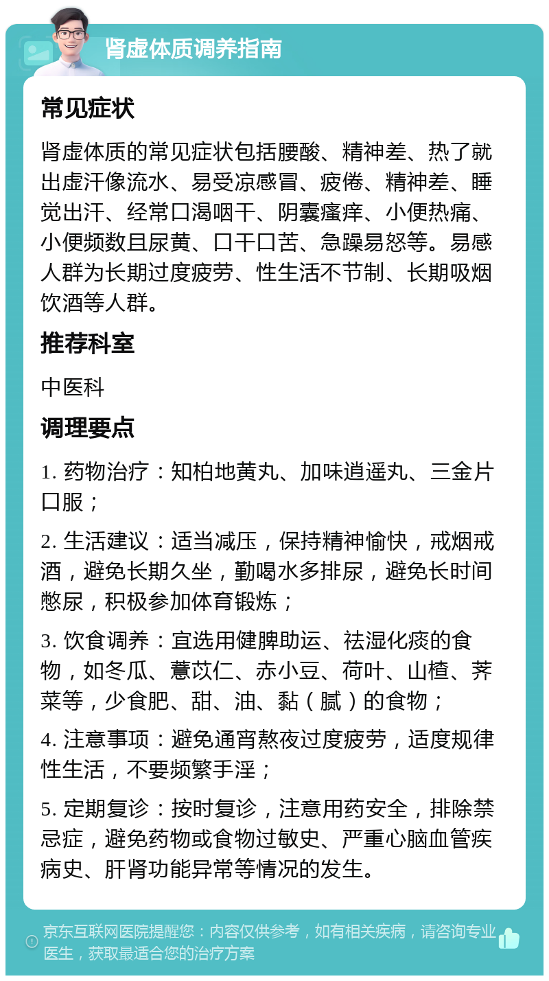 肾虚体质调养指南 常见症状 肾虚体质的常见症状包括腰酸、精神差、热了就出虚汗像流水、易受凉感冒、疲倦、精神差、睡觉出汗、经常口渴咽干、阴囊瘙痒、小便热痛、小便频数且尿黄、口干口苦、急躁易怒等。易感人群为长期过度疲劳、性生活不节制、长期吸烟饮酒等人群。 推荐科室 中医科 调理要点 1. 药物治疗：知柏地黄丸、加味逍遥丸、三金片口服； 2. 生活建议：适当减压，保持精神愉快，戒烟戒酒，避免长期久坐，勤喝水多排尿，避免长时间憋尿，积极参加体育锻炼； 3. 饮食调养：宜选用健脾助运、祛湿化痰的食物，如冬瓜、薏苡仁、赤小豆、荷叶、山楂、荠菜等，少食肥、甜、油、黏（腻）的食物； 4. 注意事项：避免通宵熬夜过度疲劳，适度规律性生活，不要频繁手淫； 5. 定期复诊：按时复诊，注意用药安全，排除禁忌症，避免药物或食物过敏史、严重心脑血管疾病史、肝肾功能异常等情况的发生。