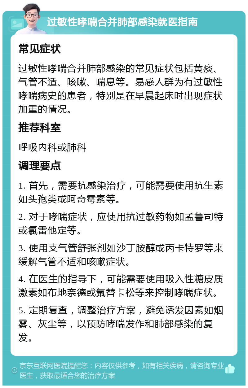 过敏性哮喘合并肺部感染就医指南 常见症状 过敏性哮喘合并肺部感染的常见症状包括黄痰、气管不适、咳嗽、喘息等。易感人群为有过敏性哮喘病史的患者，特别是在早晨起床时出现症状加重的情况。 推荐科室 呼吸内科或肺科 调理要点 1. 首先，需要抗感染治疗，可能需要使用抗生素如头孢类或阿奇霉素等。 2. 对于哮喘症状，应使用抗过敏药物如孟鲁司特或氯雷他定等。 3. 使用支气管舒张剂如沙丁胺醇或丙卡特罗等来缓解气管不适和咳嗽症状。 4. 在医生的指导下，可能需要使用吸入性糖皮质激素如布地奈德或氟替卡松等来控制哮喘症状。 5. 定期复查，调整治疗方案，避免诱发因素如烟雾、灰尘等，以预防哮喘发作和肺部感染的复发。