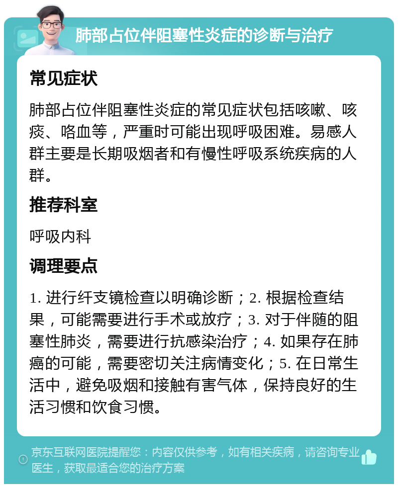 肺部占位伴阻塞性炎症的诊断与治疗 常见症状 肺部占位伴阻塞性炎症的常见症状包括咳嗽、咳痰、咯血等，严重时可能出现呼吸困难。易感人群主要是长期吸烟者和有慢性呼吸系统疾病的人群。 推荐科室 呼吸内科 调理要点 1. 进行纤支镜检查以明确诊断；2. 根据检查结果，可能需要进行手术或放疗；3. 对于伴随的阻塞性肺炎，需要进行抗感染治疗；4. 如果存在肺癌的可能，需要密切关注病情变化；5. 在日常生活中，避免吸烟和接触有害气体，保持良好的生活习惯和饮食习惯。