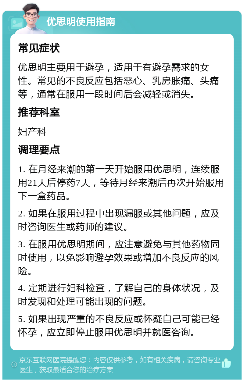 优思明使用指南 常见症状 优思明主要用于避孕，适用于有避孕需求的女性。常见的不良反应包括恶心、乳房胀痛、头痛等，通常在服用一段时间后会减轻或消失。 推荐科室 妇产科 调理要点 1. 在月经来潮的第一天开始服用优思明，连续服用21天后停药7天，等待月经来潮后再次开始服用下一盒药品。 2. 如果在服用过程中出现漏服或其他问题，应及时咨询医生或药师的建议。 3. 在服用优思明期间，应注意避免与其他药物同时使用，以免影响避孕效果或增加不良反应的风险。 4. 定期进行妇科检查，了解自己的身体状况，及时发现和处理可能出现的问题。 5. 如果出现严重的不良反应或怀疑自己可能已经怀孕，应立即停止服用优思明并就医咨询。