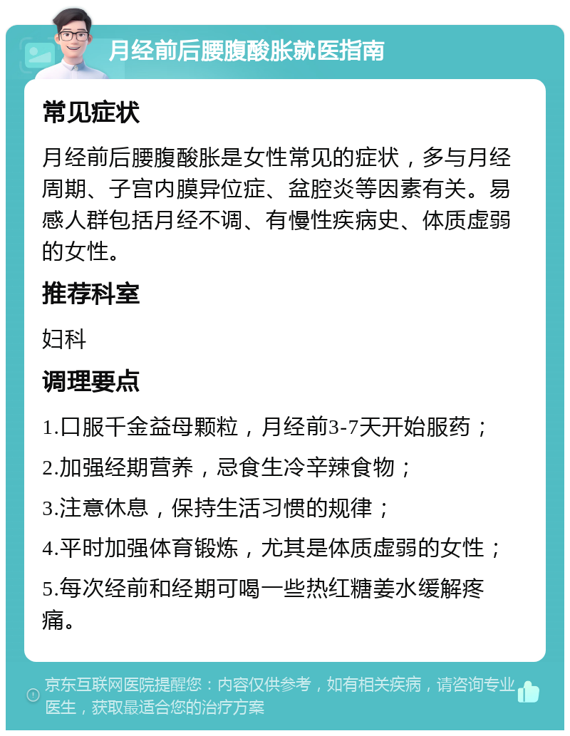 月经前后腰腹酸胀就医指南 常见症状 月经前后腰腹酸胀是女性常见的症状，多与月经周期、子宫内膜异位症、盆腔炎等因素有关。易感人群包括月经不调、有慢性疾病史、体质虚弱的女性。 推荐科室 妇科 调理要点 1.口服千金益母颗粒，月经前3-7天开始服药； 2.加强经期营养，忌食生冷辛辣食物； 3.注意休息，保持生活习惯的规律； 4.平时加强体育锻炼，尤其是体质虚弱的女性； 5.每次经前和经期可喝一些热红糖姜水缓解疼痛。