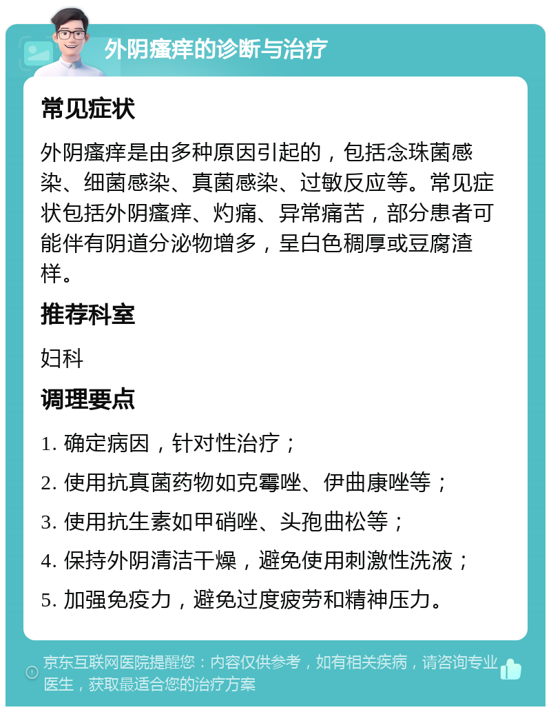 外阴瘙痒的诊断与治疗 常见症状 外阴瘙痒是由多种原因引起的，包括念珠菌感染、细菌感染、真菌感染、过敏反应等。常见症状包括外阴瘙痒、灼痛、异常痛苦，部分患者可能伴有阴道分泌物增多，呈白色稠厚或豆腐渣样。 推荐科室 妇科 调理要点 1. 确定病因，针对性治疗； 2. 使用抗真菌药物如克霉唑、伊曲康唑等； 3. 使用抗生素如甲硝唑、头孢曲松等； 4. 保持外阴清洁干燥，避免使用刺激性洗液； 5. 加强免疫力，避免过度疲劳和精神压力。