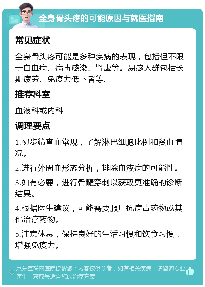 全身骨头疼的可能原因与就医指南 常见症状 全身骨头疼可能是多种疾病的表现，包括但不限于白血病、病毒感染、肾虚等。易感人群包括长期疲劳、免疫力低下者等。 推荐科室 血液科或内科 调理要点 1.初步筛查血常规，了解淋巴细胞比例和贫血情况。 2.进行外周血形态分析，排除血液病的可能性。 3.如有必要，进行骨髓穿刺以获取更准确的诊断结果。 4.根据医生建议，可能需要服用抗病毒药物或其他治疗药物。 5.注意休息，保持良好的生活习惯和饮食习惯，增强免疫力。