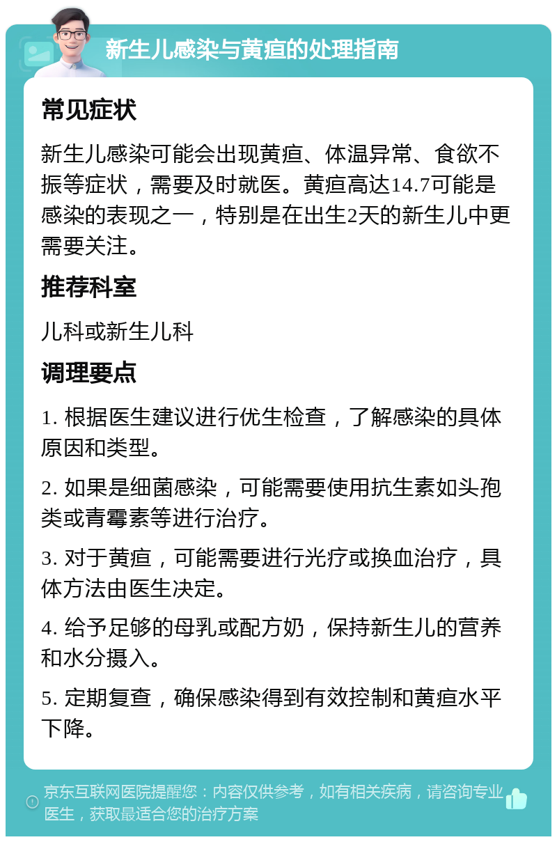 新生儿感染与黄疸的处理指南 常见症状 新生儿感染可能会出现黄疸、体温异常、食欲不振等症状，需要及时就医。黄疸高达14.7可能是感染的表现之一，特别是在出生2天的新生儿中更需要关注。 推荐科室 儿科或新生儿科 调理要点 1. 根据医生建议进行优生检查，了解感染的具体原因和类型。 2. 如果是细菌感染，可能需要使用抗生素如头孢类或青霉素等进行治疗。 3. 对于黄疸，可能需要进行光疗或换血治疗，具体方法由医生决定。 4. 给予足够的母乳或配方奶，保持新生儿的营养和水分摄入。 5. 定期复查，确保感染得到有效控制和黄疸水平下降。