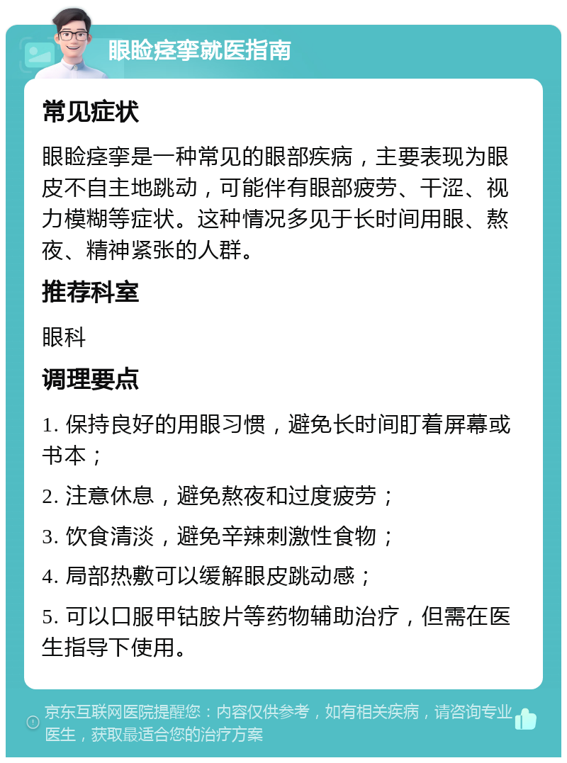 眼睑痉挛就医指南 常见症状 眼睑痉挛是一种常见的眼部疾病，主要表现为眼皮不自主地跳动，可能伴有眼部疲劳、干涩、视力模糊等症状。这种情况多见于长时间用眼、熬夜、精神紧张的人群。 推荐科室 眼科 调理要点 1. 保持良好的用眼习惯，避免长时间盯着屏幕或书本； 2. 注意休息，避免熬夜和过度疲劳； 3. 饮食清淡，避免辛辣刺激性食物； 4. 局部热敷可以缓解眼皮跳动感； 5. 可以口服甲钴胺片等药物辅助治疗，但需在医生指导下使用。