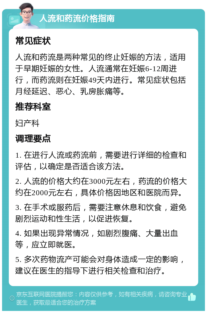 人流和药流价格指南 常见症状 人流和药流是两种常见的终止妊娠的方法，适用于早期妊娠的女性。人流通常在妊娠6-12周进行，而药流则在妊娠49天内进行。常见症状包括月经延迟、恶心、乳房胀痛等。 推荐科室 妇产科 调理要点 1. 在进行人流或药流前，需要进行详细的检查和评估，以确定是否适合该方法。 2. 人流的价格大约在3000元左右，药流的价格大约在2000元左右，具体价格因地区和医院而异。 3. 在手术或服药后，需要注意休息和饮食，避免剧烈运动和性生活，以促进恢复。 4. 如果出现异常情况，如剧烈腹痛、大量出血等，应立即就医。 5. 多次药物流产可能会对身体造成一定的影响，建议在医生的指导下进行相关检查和治疗。