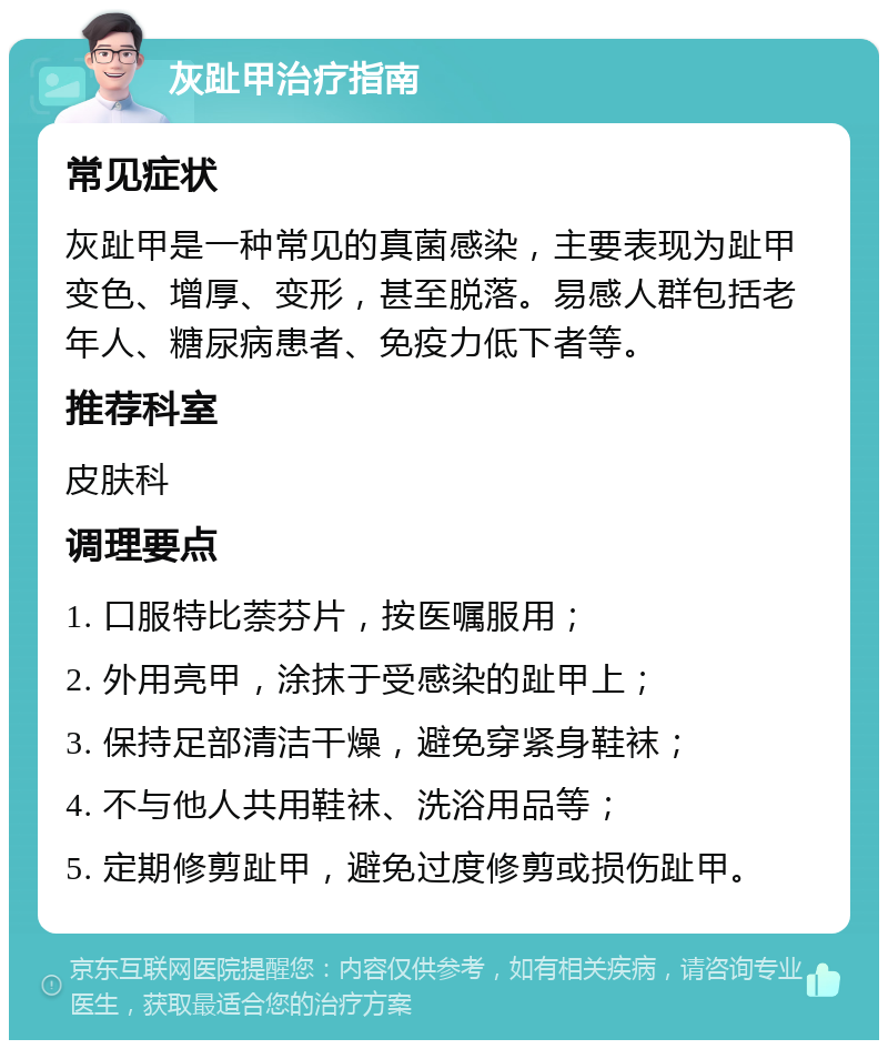 灰趾甲治疗指南 常见症状 灰趾甲是一种常见的真菌感染，主要表现为趾甲变色、增厚、变形，甚至脱落。易感人群包括老年人、糖尿病患者、免疫力低下者等。 推荐科室 皮肤科 调理要点 1. 口服特比萘芬片，按医嘱服用； 2. 外用亮甲，涂抹于受感染的趾甲上； 3. 保持足部清洁干燥，避免穿紧身鞋袜； 4. 不与他人共用鞋袜、洗浴用品等； 5. 定期修剪趾甲，避免过度修剪或损伤趾甲。