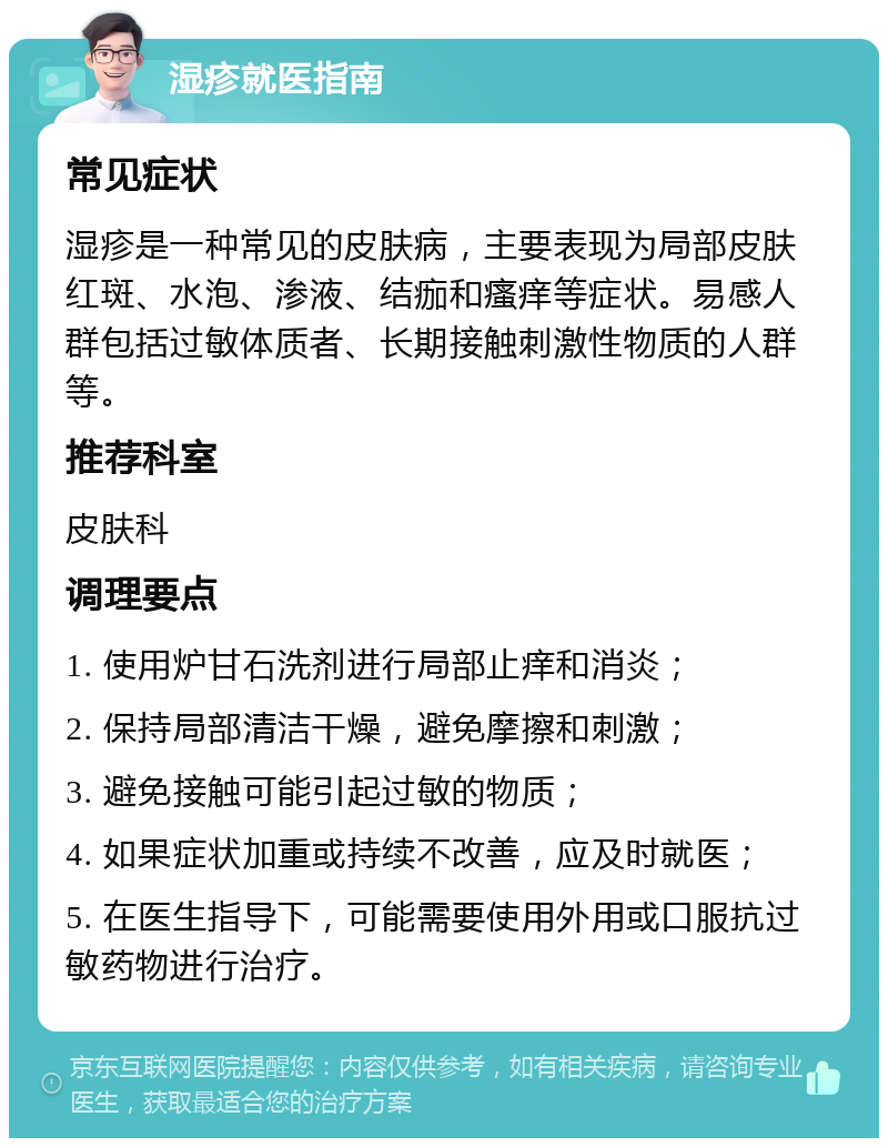 湿疹就医指南 常见症状 湿疹是一种常见的皮肤病，主要表现为局部皮肤红斑、水泡、渗液、结痂和瘙痒等症状。易感人群包括过敏体质者、长期接触刺激性物质的人群等。 推荐科室 皮肤科 调理要点 1. 使用炉甘石洗剂进行局部止痒和消炎； 2. 保持局部清洁干燥，避免摩擦和刺激； 3. 避免接触可能引起过敏的物质； 4. 如果症状加重或持续不改善，应及时就医； 5. 在医生指导下，可能需要使用外用或口服抗过敏药物进行治疗。