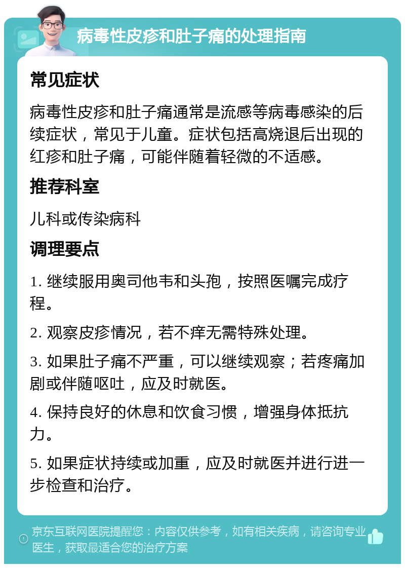 病毒性皮疹和肚子痛的处理指南 常见症状 病毒性皮疹和肚子痛通常是流感等病毒感染的后续症状，常见于儿童。症状包括高烧退后出现的红疹和肚子痛，可能伴随着轻微的不适感。 推荐科室 儿科或传染病科 调理要点 1. 继续服用奥司他韦和头孢，按照医嘱完成疗程。 2. 观察皮疹情况，若不痒无需特殊处理。 3. 如果肚子痛不严重，可以继续观察；若疼痛加剧或伴随呕吐，应及时就医。 4. 保持良好的休息和饮食习惯，增强身体抵抗力。 5. 如果症状持续或加重，应及时就医并进行进一步检查和治疗。