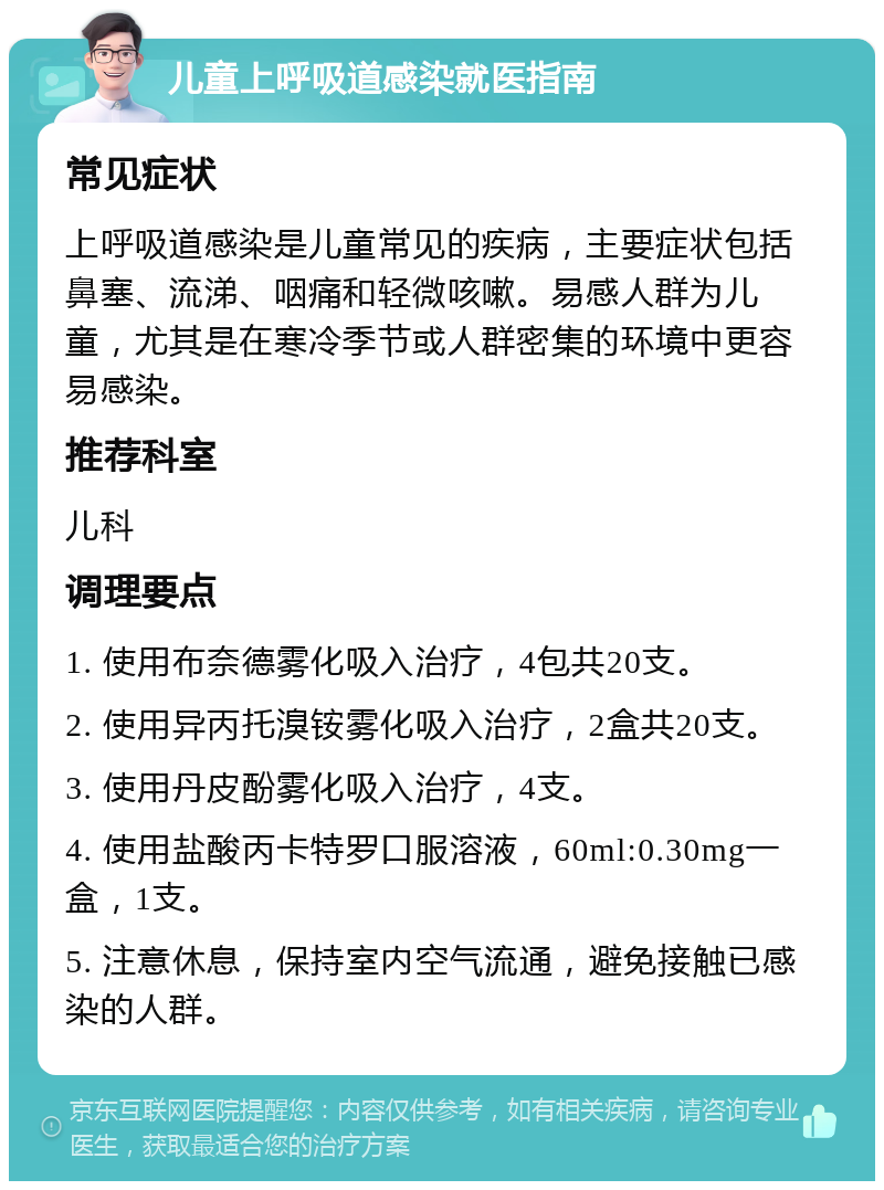 儿童上呼吸道感染就医指南 常见症状 上呼吸道感染是儿童常见的疾病，主要症状包括鼻塞、流涕、咽痛和轻微咳嗽。易感人群为儿童，尤其是在寒冷季节或人群密集的环境中更容易感染。 推荐科室 儿科 调理要点 1. 使用布奈德雾化吸入治疗，4包共20支。 2. 使用异丙托溴铵雾化吸入治疗，2盒共20支。 3. 使用丹皮酚雾化吸入治疗，4支。 4. 使用盐酸丙卡特罗口服溶液，60ml:0.30mg一盒，1支。 5. 注意休息，保持室内空气流通，避免接触已感染的人群。