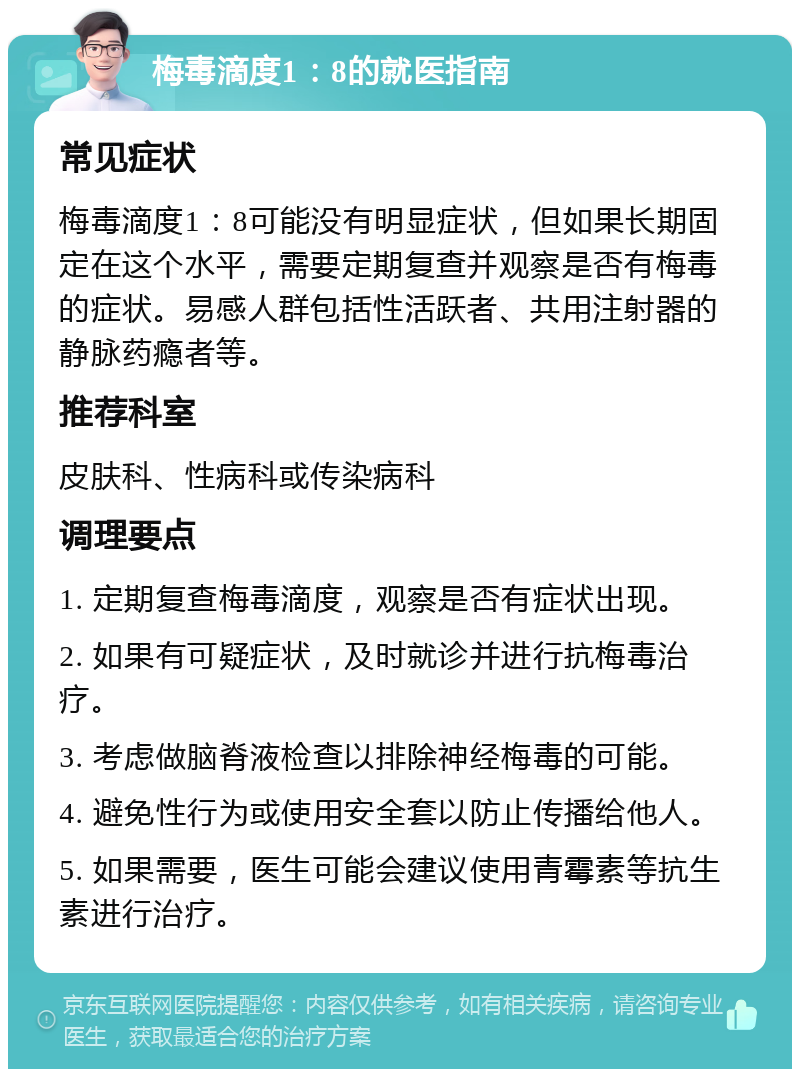 梅毒滴度1：8的就医指南 常见症状 梅毒滴度1：8可能没有明显症状，但如果长期固定在这个水平，需要定期复查并观察是否有梅毒的症状。易感人群包括性活跃者、共用注射器的静脉药瘾者等。 推荐科室 皮肤科、性病科或传染病科 调理要点 1. 定期复查梅毒滴度，观察是否有症状出现。 2. 如果有可疑症状，及时就诊并进行抗梅毒治疗。 3. 考虑做脑脊液检查以排除神经梅毒的可能。 4. 避免性行为或使用安全套以防止传播给他人。 5. 如果需要，医生可能会建议使用青霉素等抗生素进行治疗。