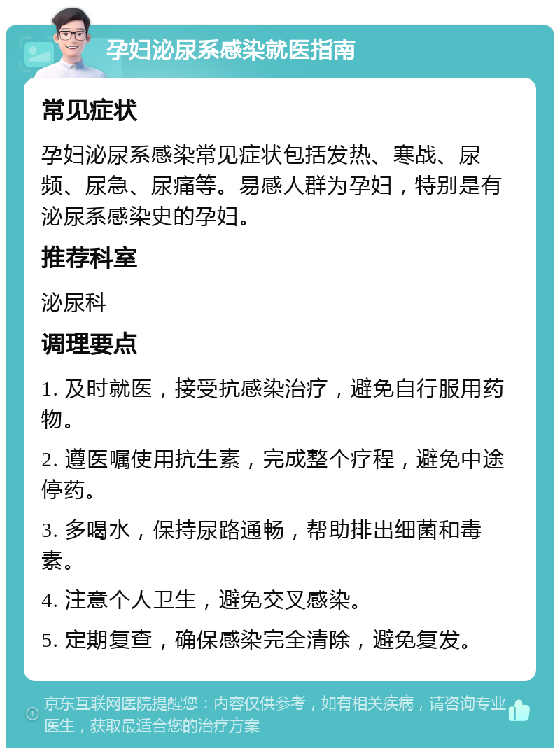 孕妇泌尿系感染就医指南 常见症状 孕妇泌尿系感染常见症状包括发热、寒战、尿频、尿急、尿痛等。易感人群为孕妇，特别是有泌尿系感染史的孕妇。 推荐科室 泌尿科 调理要点 1. 及时就医，接受抗感染治疗，避免自行服用药物。 2. 遵医嘱使用抗生素，完成整个疗程，避免中途停药。 3. 多喝水，保持尿路通畅，帮助排出细菌和毒素。 4. 注意个人卫生，避免交叉感染。 5. 定期复查，确保感染完全清除，避免复发。