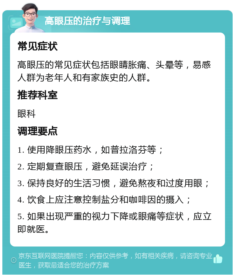 高眼压的治疗与调理 常见症状 高眼压的常见症状包括眼睛胀痛、头晕等，易感人群为老年人和有家族史的人群。 推荐科室 眼科 调理要点 1. 使用降眼压药水，如普拉洛芬等； 2. 定期复查眼压，避免延误治疗； 3. 保持良好的生活习惯，避免熬夜和过度用眼； 4. 饮食上应注意控制盐分和咖啡因的摄入； 5. 如果出现严重的视力下降或眼痛等症状，应立即就医。