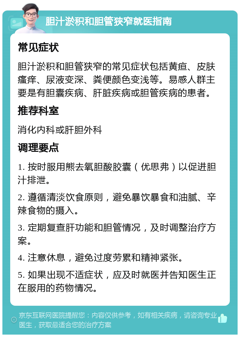 胆汁淤积和胆管狭窄就医指南 常见症状 胆汁淤积和胆管狭窄的常见症状包括黄疸、皮肤瘙痒、尿液变深、粪便颜色变浅等。易感人群主要是有胆囊疾病、肝脏疾病或胆管疾病的患者。 推荐科室 消化内科或肝胆外科 调理要点 1. 按时服用熊去氧胆酸胶囊（优思弗）以促进胆汁排泄。 2. 遵循清淡饮食原则，避免暴饮暴食和油腻、辛辣食物的摄入。 3. 定期复查肝功能和胆管情况，及时调整治疗方案。 4. 注意休息，避免过度劳累和精神紧张。 5. 如果出现不适症状，应及时就医并告知医生正在服用的药物情况。