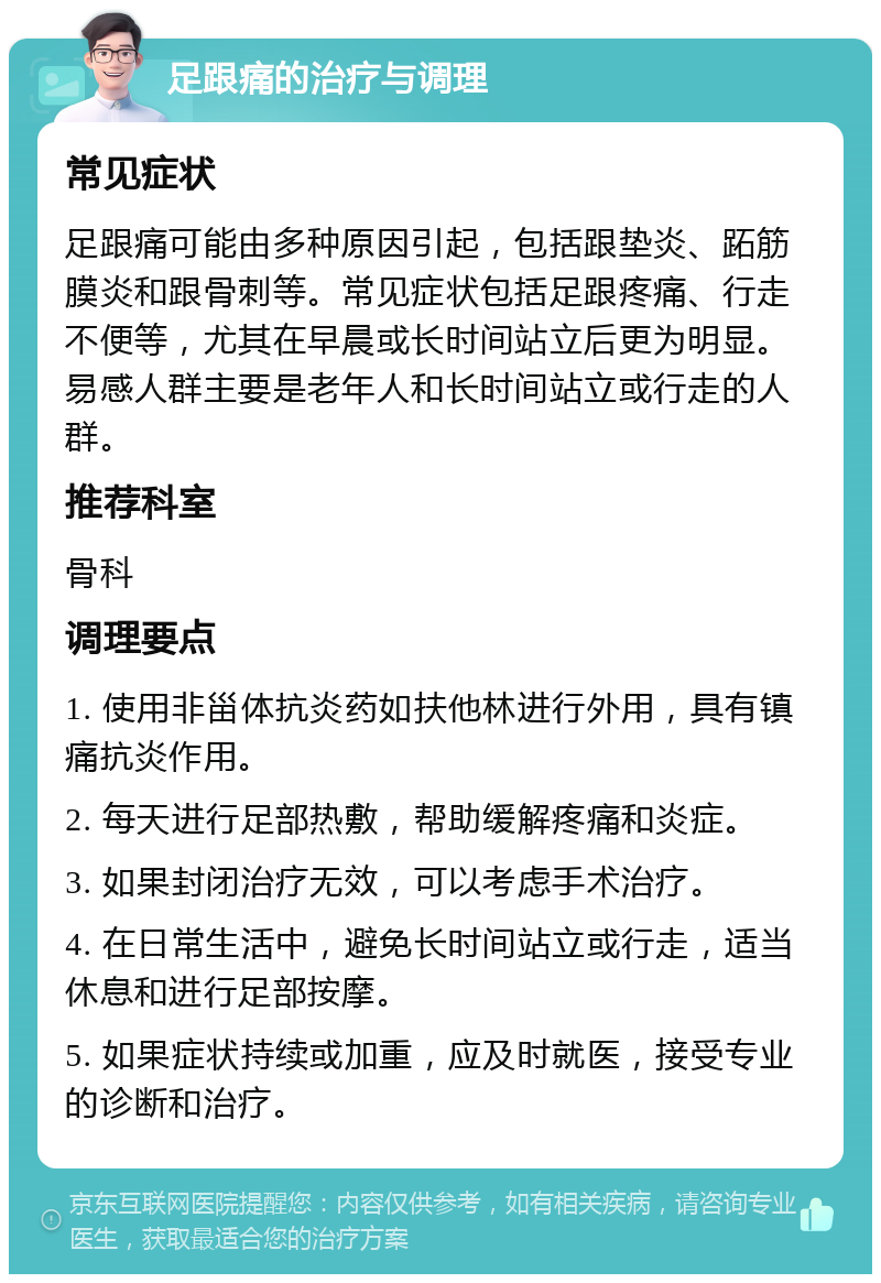 足跟痛的治疗与调理 常见症状 足跟痛可能由多种原因引起，包括跟垫炎、跖筋膜炎和跟骨刺等。常见症状包括足跟疼痛、行走不便等，尤其在早晨或长时间站立后更为明显。易感人群主要是老年人和长时间站立或行走的人群。 推荐科室 骨科 调理要点 1. 使用非甾体抗炎药如扶他林进行外用，具有镇痛抗炎作用。 2. 每天进行足部热敷，帮助缓解疼痛和炎症。 3. 如果封闭治疗无效，可以考虑手术治疗。 4. 在日常生活中，避免长时间站立或行走，适当休息和进行足部按摩。 5. 如果症状持续或加重，应及时就医，接受专业的诊断和治疗。