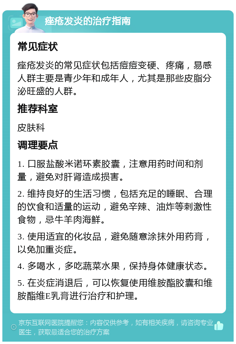 痤疮发炎的治疗指南 常见症状 痤疮发炎的常见症状包括痘痘变硬、疼痛，易感人群主要是青少年和成年人，尤其是那些皮脂分泌旺盛的人群。 推荐科室 皮肤科 调理要点 1. 口服盐酸米诺环素胶囊，注意用药时间和剂量，避免对肝肾造成损害。 2. 维持良好的生活习惯，包括充足的睡眠、合理的饮食和适量的运动，避免辛辣、油炸等刺激性食物，忌牛羊肉海鲜。 3. 使用适宜的化妆品，避免随意涂抹外用药膏，以免加重炎症。 4. 多喝水，多吃蔬菜水果，保持身体健康状态。 5. 在炎症消退后，可以恢复使用维胺酯胶囊和维胺酯维E乳膏进行治疗和护理。