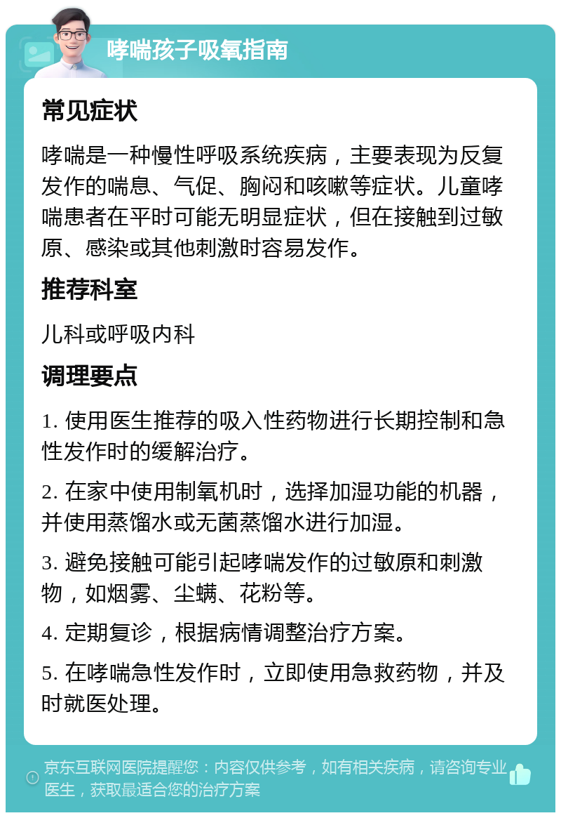 哮喘孩子吸氧指南 常见症状 哮喘是一种慢性呼吸系统疾病，主要表现为反复发作的喘息、气促、胸闷和咳嗽等症状。儿童哮喘患者在平时可能无明显症状，但在接触到过敏原、感染或其他刺激时容易发作。 推荐科室 儿科或呼吸内科 调理要点 1. 使用医生推荐的吸入性药物进行长期控制和急性发作时的缓解治疗。 2. 在家中使用制氧机时，选择加湿功能的机器，并使用蒸馏水或无菌蒸馏水进行加湿。 3. 避免接触可能引起哮喘发作的过敏原和刺激物，如烟雾、尘螨、花粉等。 4. 定期复诊，根据病情调整治疗方案。 5. 在哮喘急性发作时，立即使用急救药物，并及时就医处理。