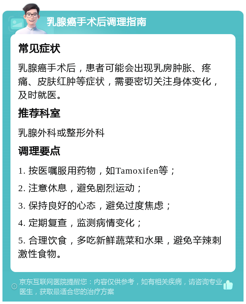 乳腺癌手术后调理指南 常见症状 乳腺癌手术后，患者可能会出现乳房肿胀、疼痛、皮肤红肿等症状，需要密切关注身体变化，及时就医。 推荐科室 乳腺外科或整形外科 调理要点 1. 按医嘱服用药物，如Tamoxifen等； 2. 注意休息，避免剧烈运动； 3. 保持良好的心态，避免过度焦虑； 4. 定期复查，监测病情变化； 5. 合理饮食，多吃新鲜蔬菜和水果，避免辛辣刺激性食物。