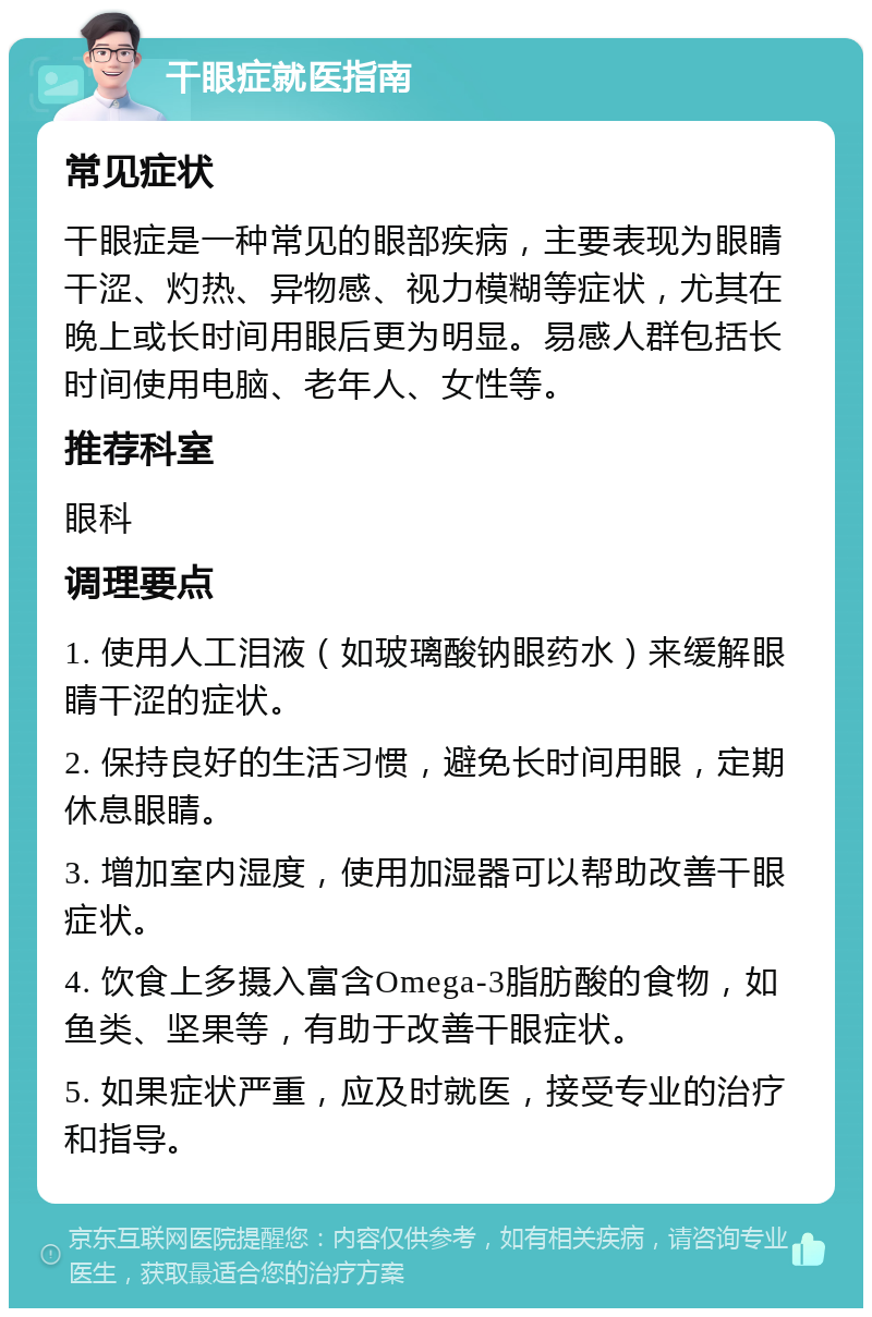 干眼症就医指南 常见症状 干眼症是一种常见的眼部疾病，主要表现为眼睛干涩、灼热、异物感、视力模糊等症状，尤其在晚上或长时间用眼后更为明显。易感人群包括长时间使用电脑、老年人、女性等。 推荐科室 眼科 调理要点 1. 使用人工泪液（如玻璃酸钠眼药水）来缓解眼睛干涩的症状。 2. 保持良好的生活习惯，避免长时间用眼，定期休息眼睛。 3. 增加室内湿度，使用加湿器可以帮助改善干眼症状。 4. 饮食上多摄入富含Omega-3脂肪酸的食物，如鱼类、坚果等，有助于改善干眼症状。 5. 如果症状严重，应及时就医，接受专业的治疗和指导。