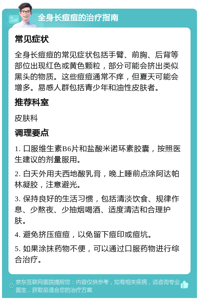 全身长痘痘的治疗指南 常见症状 全身长痘痘的常见症状包括手臂、前胸、后背等部位出现红色或黄色颗粒，部分可能会挤出类似黑头的物质。这些痘痘通常不痒，但夏天可能会增多。易感人群包括青少年和油性皮肤者。 推荐科室 皮肤科 调理要点 1. 口服维生素B6片和盐酸米诺环素胶囊，按照医生建议的剂量服用。 2. 白天外用夫西地酸乳膏，晚上睡前点涂阿达帕林凝胶，注意避光。 3. 保持良好的生活习惯，包括清淡饮食、规律作息、少熬夜、少抽烟喝酒、适度清洁和合理护肤。 4. 避免挤压痘痘，以免留下痘印或痘坑。 5. 如果涂抹药物不便，可以通过口服药物进行综合治疗。