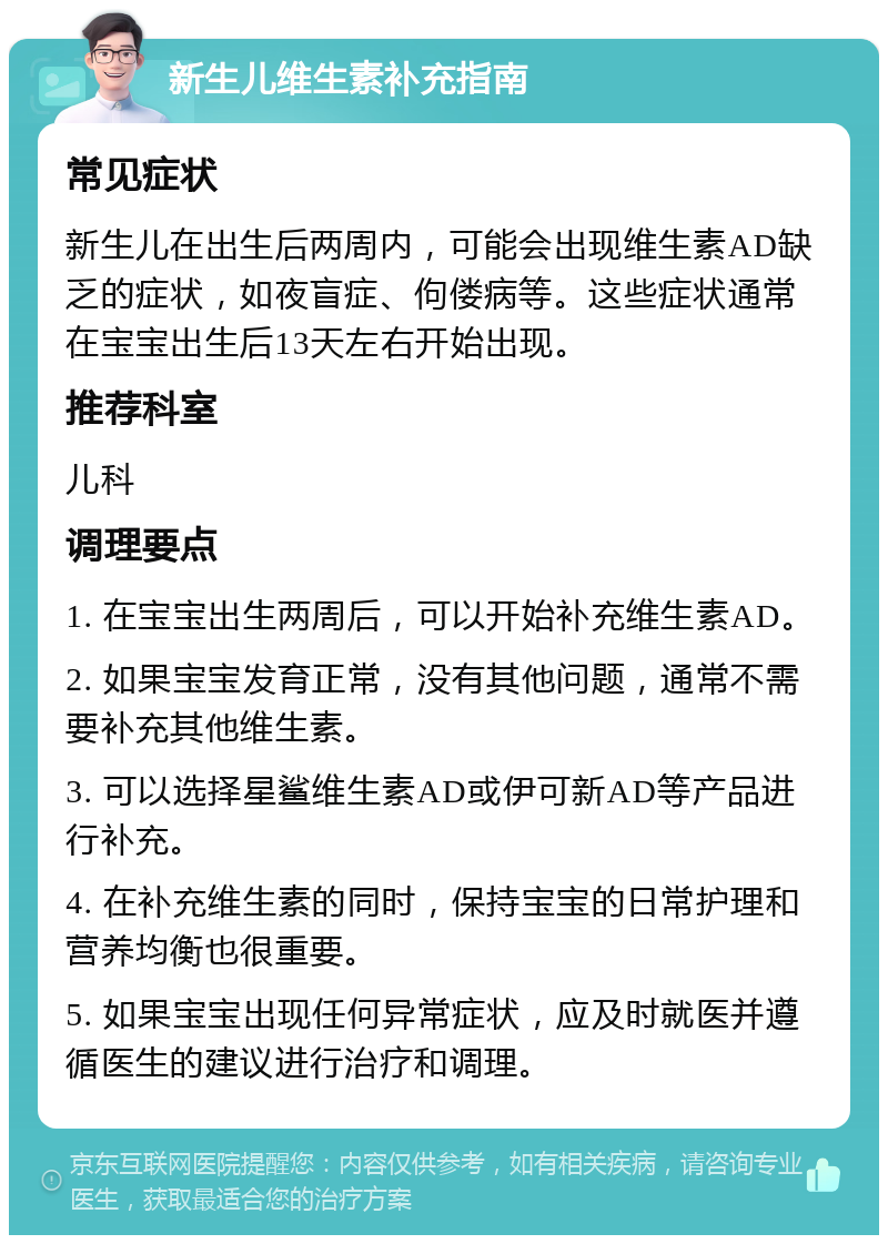 新生儿维生素补充指南 常见症状 新生儿在出生后两周内，可能会出现维生素AD缺乏的症状，如夜盲症、佝偻病等。这些症状通常在宝宝出生后13天左右开始出现。 推荐科室 儿科 调理要点 1. 在宝宝出生两周后，可以开始补充维生素AD。 2. 如果宝宝发育正常，没有其他问题，通常不需要补充其他维生素。 3. 可以选择星鲨维生素AD或伊可新AD等产品进行补充。 4. 在补充维生素的同时，保持宝宝的日常护理和营养均衡也很重要。 5. 如果宝宝出现任何异常症状，应及时就医并遵循医生的建议进行治疗和调理。