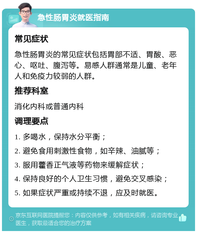 急性肠胃炎就医指南 常见症状 急性肠胃炎的常见症状包括胃部不适、胃酸、恶心、呕吐、腹泻等。易感人群通常是儿童、老年人和免疫力较弱的人群。 推荐科室 消化内科或普通内科 调理要点 1. 多喝水，保持水分平衡； 2. 避免食用刺激性食物，如辛辣、油腻等； 3. 服用藿香正气液等药物来缓解症状； 4. 保持良好的个人卫生习惯，避免交叉感染； 5. 如果症状严重或持续不退，应及时就医。