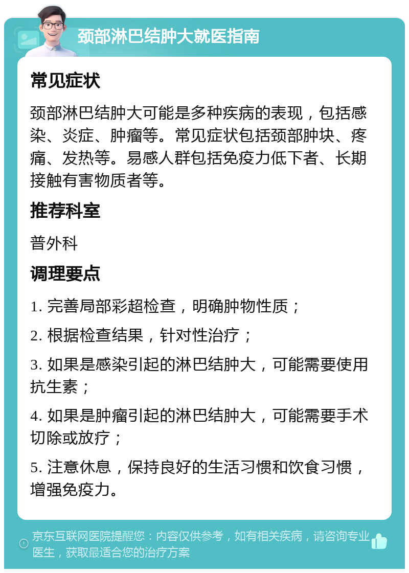 颈部淋巴结肿大就医指南 常见症状 颈部淋巴结肿大可能是多种疾病的表现，包括感染、炎症、肿瘤等。常见症状包括颈部肿块、疼痛、发热等。易感人群包括免疫力低下者、长期接触有害物质者等。 推荐科室 普外科 调理要点 1. 完善局部彩超检查，明确肿物性质； 2. 根据检查结果，针对性治疗； 3. 如果是感染引起的淋巴结肿大，可能需要使用抗生素； 4. 如果是肿瘤引起的淋巴结肿大，可能需要手术切除或放疗； 5. 注意休息，保持良好的生活习惯和饮食习惯，增强免疫力。