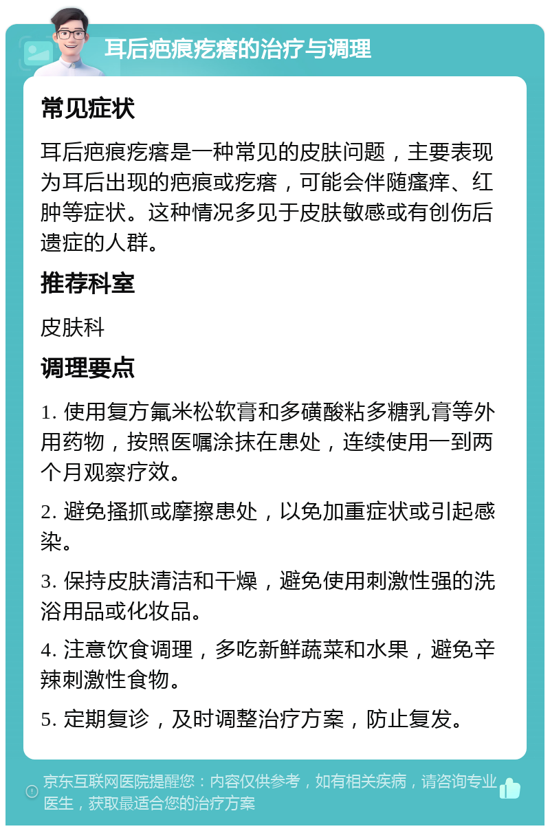 耳后疤痕疙瘩的治疗与调理 常见症状 耳后疤痕疙瘩是一种常见的皮肤问题，主要表现为耳后出现的疤痕或疙瘩，可能会伴随瘙痒、红肿等症状。这种情况多见于皮肤敏感或有创伤后遗症的人群。 推荐科室 皮肤科 调理要点 1. 使用复方氟米松软膏和多磺酸粘多糖乳膏等外用药物，按照医嘱涂抹在患处，连续使用一到两个月观察疗效。 2. 避免搔抓或摩擦患处，以免加重症状或引起感染。 3. 保持皮肤清洁和干燥，避免使用刺激性强的洗浴用品或化妆品。 4. 注意饮食调理，多吃新鲜蔬菜和水果，避免辛辣刺激性食物。 5. 定期复诊，及时调整治疗方案，防止复发。