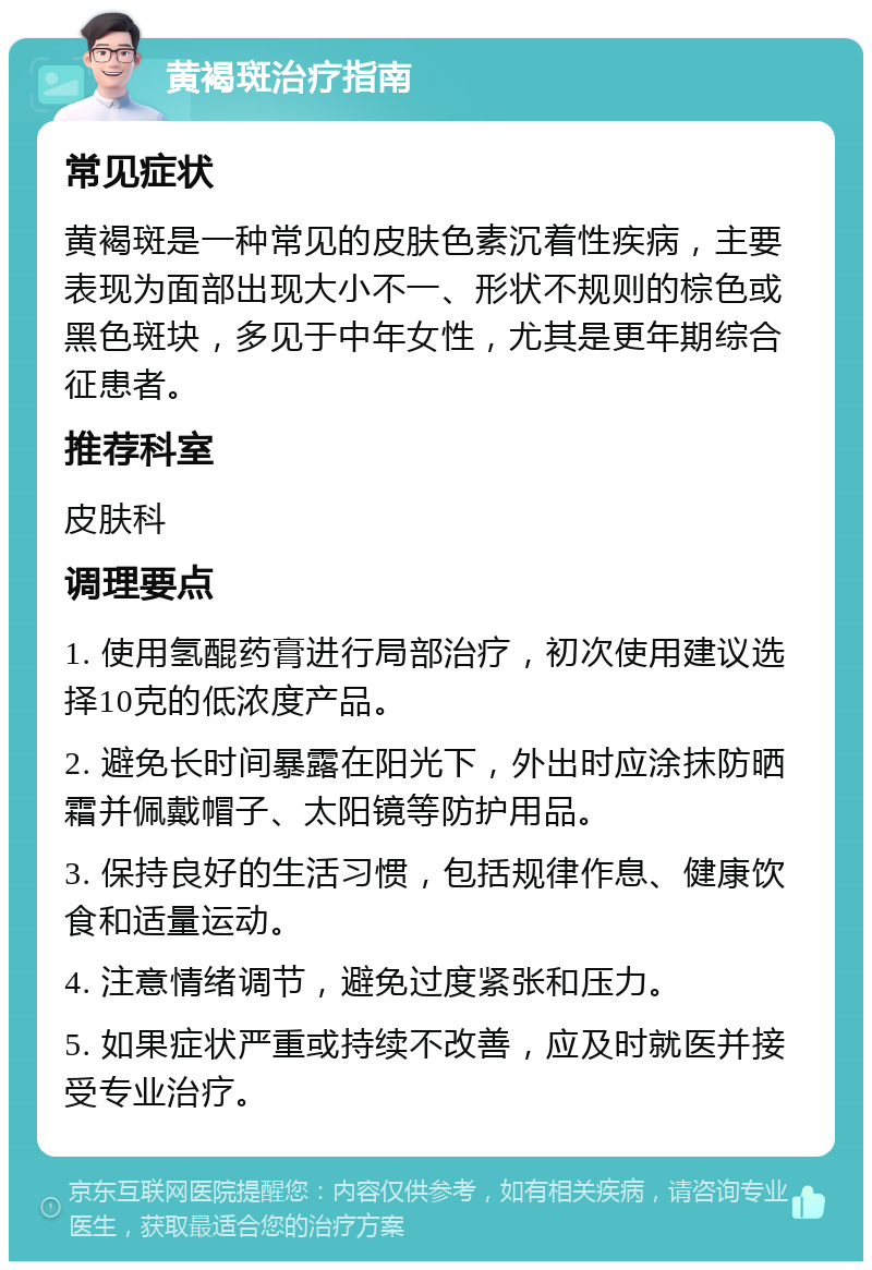 黄褐斑治疗指南 常见症状 黄褐斑是一种常见的皮肤色素沉着性疾病，主要表现为面部出现大小不一、形状不规则的棕色或黑色斑块，多见于中年女性，尤其是更年期综合征患者。 推荐科室 皮肤科 调理要点 1. 使用氢醌药膏进行局部治疗，初次使用建议选择10克的低浓度产品。 2. 避免长时间暴露在阳光下，外出时应涂抹防晒霜并佩戴帽子、太阳镜等防护用品。 3. 保持良好的生活习惯，包括规律作息、健康饮食和适量运动。 4. 注意情绪调节，避免过度紧张和压力。 5. 如果症状严重或持续不改善，应及时就医并接受专业治疗。