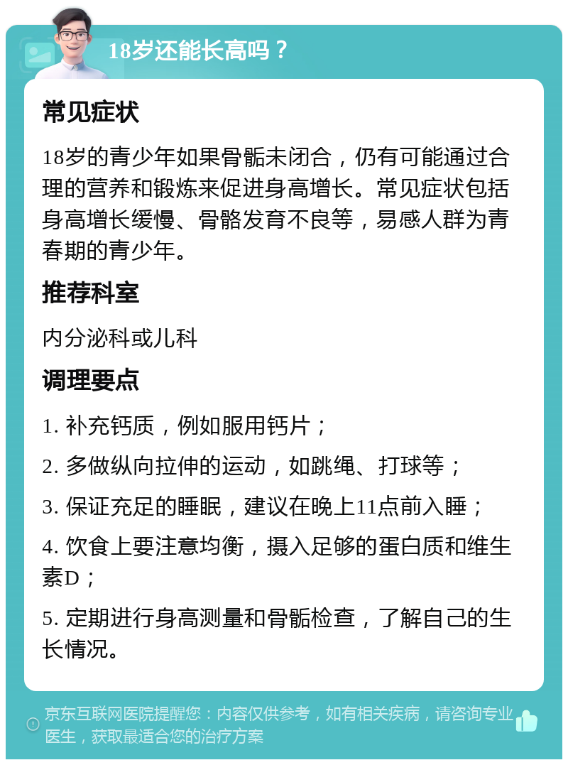 18岁还能长高吗？ 常见症状 18岁的青少年如果骨骺未闭合，仍有可能通过合理的营养和锻炼来促进身高增长。常见症状包括身高增长缓慢、骨骼发育不良等，易感人群为青春期的青少年。 推荐科室 内分泌科或儿科 调理要点 1. 补充钙质，例如服用钙片； 2. 多做纵向拉伸的运动，如跳绳、打球等； 3. 保证充足的睡眠，建议在晚上11点前入睡； 4. 饮食上要注意均衡，摄入足够的蛋白质和维生素D； 5. 定期进行身高测量和骨骺检查，了解自己的生长情况。