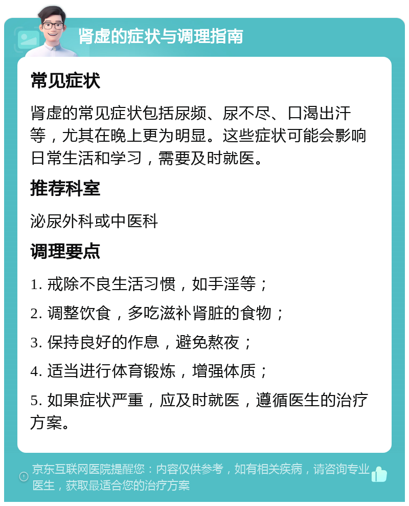 肾虚的症状与调理指南 常见症状 肾虚的常见症状包括尿频、尿不尽、口渴出汗等，尤其在晚上更为明显。这些症状可能会影响日常生活和学习，需要及时就医。 推荐科室 泌尿外科或中医科 调理要点 1. 戒除不良生活习惯，如手淫等； 2. 调整饮食，多吃滋补肾脏的食物； 3. 保持良好的作息，避免熬夜； 4. 适当进行体育锻炼，增强体质； 5. 如果症状严重，应及时就医，遵循医生的治疗方案。