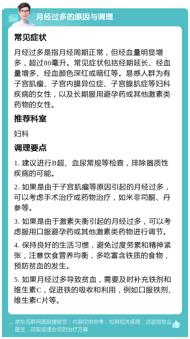 月经过多的原因与调理 常见症状 月经过多是指月经周期正常，但经血量明显增多，超过80毫升。常见症状包括经期延长、经血量增多、经血颜色深红或暗红等。易感人群为有子宫肌瘤、子宫内膜异位症、子宫腺肌症等妇科疾病的女性，以及长期服用避孕药或其他激素类药物的女性。 推荐科室 妇科 调理要点 1. 建议进行B超、血尿常规等检查，排除器质性疾病的可能。 2. 如果是由于子宫肌瘤等原因引起的月经过多，可以考虑手术治疗或药物治疗，如米非司酮、丹参等。 3. 如果是由于激素失衡引起的月经过多，可以考虑服用口服避孕药或其他激素类药物进行调节。 4. 保持良好的生活习惯，避免过度劳累和精神紧张，注意饮食营养均衡，多吃富含铁质的食物，预防贫血的发生。 5. 如果月经过多导致贫血，需要及时补充铁剂和维生素C，促进铁的吸收和利用，例如口服铁剂、维生素C片等。